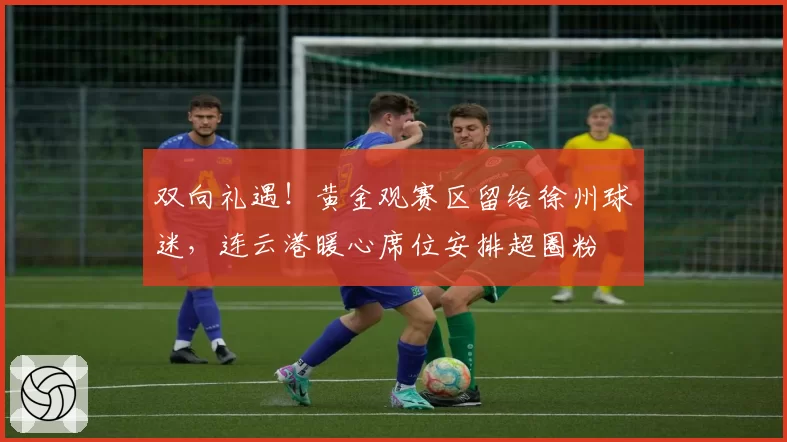 双向礼遇！黄金观赛区留给徐州球迷，连云港暖心席位安排超圈粉