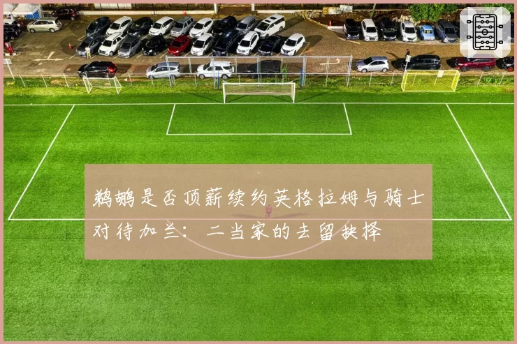 鹈鹕是否顶薪续约英格拉姆与骑士对待加兰：二当家的去留抉择