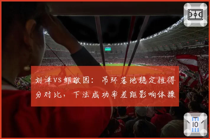 刘洋vs邹敬园:吊环落地稳定性得分对比,下法成功率差距影响体操男团排位
