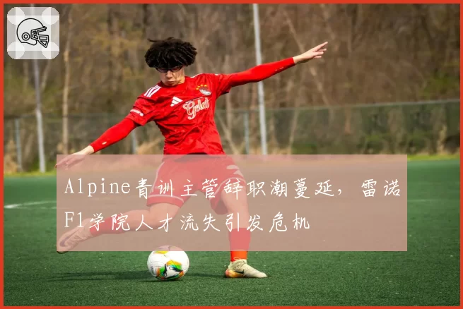 Alpine青训主管辞职潮蔓延，雷诺F1学院人才流失引发危机