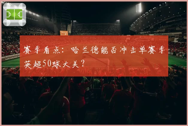 赛季看点：哈兰德能否冲击单赛季英超50球大关？