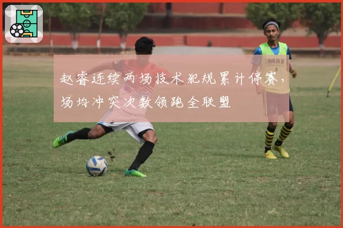 赵睿连续两场技术犯规累计停赛，场均冲突次数领跑全联盟