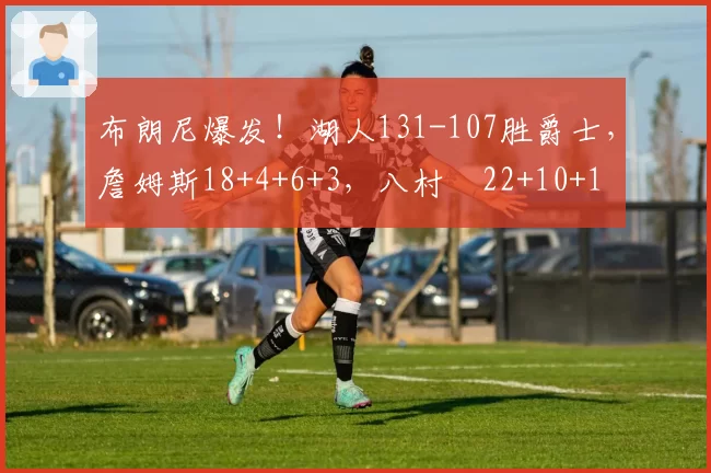 布朗尼爆发！湖人131-107胜爵士，詹姆斯18+4+6+3，八村塁22+10+1