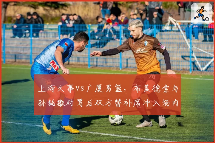 上海久事vs广厦男篮，布莱德索与孙铭徽对骂后双方替补席冲入场内