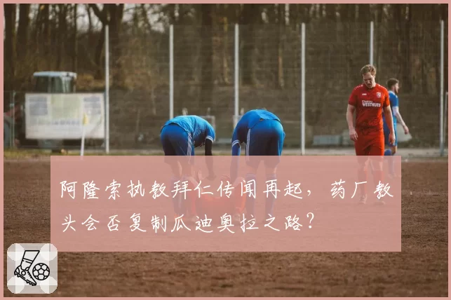 阿隆索执教拜仁传闻再起，药厂教头会否复制瓜迪奥拉之路？
