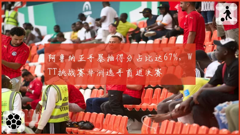 阿鲁纳正手暴抽得分占比达67%，WTT挑战赛非洲选手首进决赛