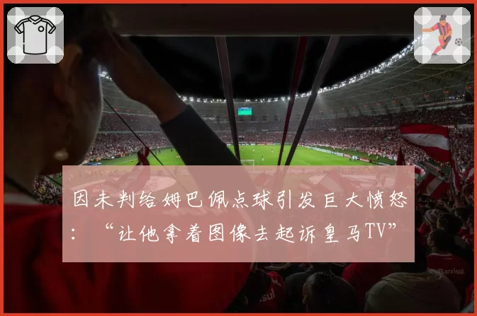 因未判给姆巴佩点球引发巨大愤怒：“让他拿着图像去起诉皇马TV”