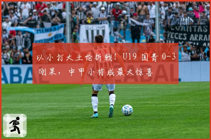 以小打大土伦折戟！U19 国青 0-3 刚果，中甲小将成最大惊喜