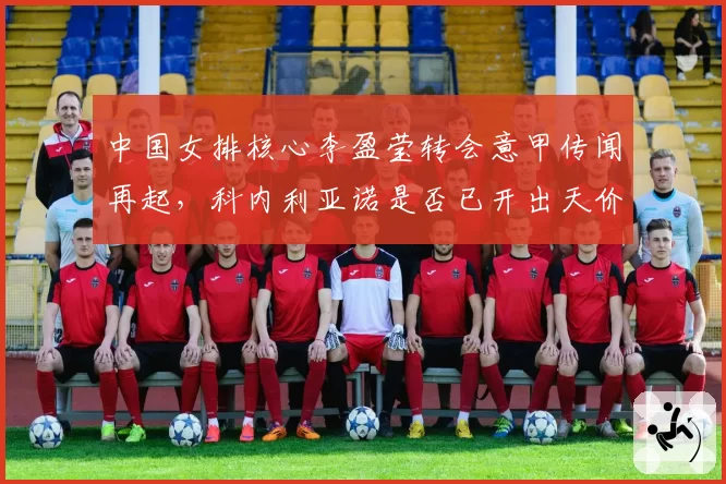 中国女排核心李盈莹转会意甲传闻再起，科内利亚诺是否已开出天价合同？