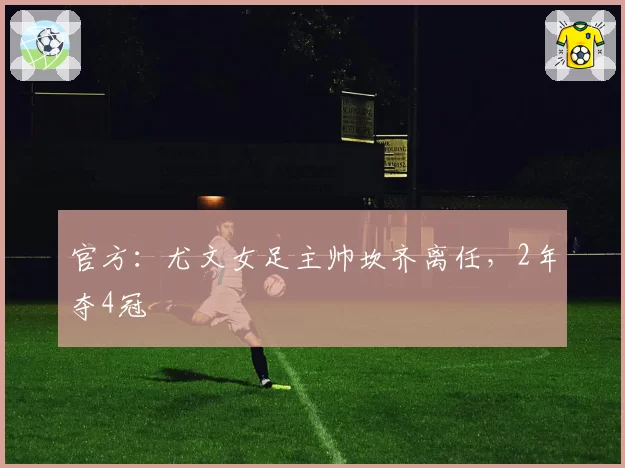 官方:尤文女足主帅坎齐离任,2年夺4冠