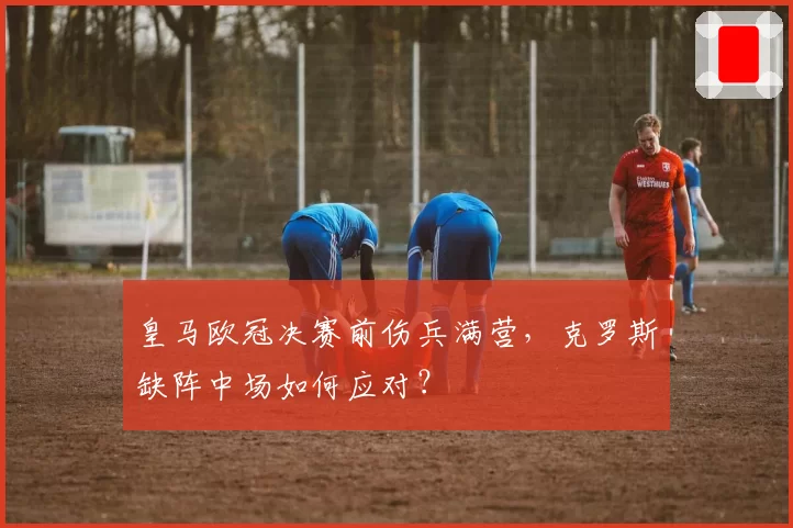 皇马欧冠决赛前伤兵满营，克罗斯缺阵中场如何应对？