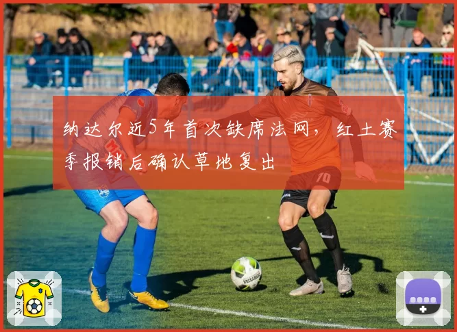 纳达尔近5年首次缺席法网，红土赛季报销后确认草地复出