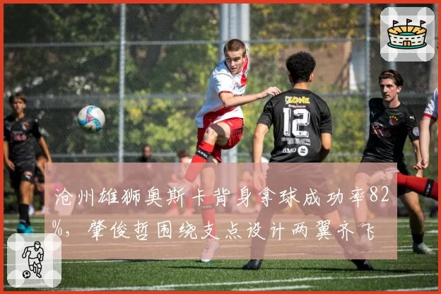 沧州雄狮奥斯卡背身拿球成功率82%,肇俊哲围绕支点设计两翼齐飞