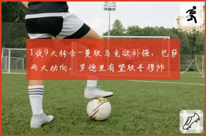 1夜9大转会-曼联马竞欲补强，巴萨两大动向，罗德里有望联手穆帅