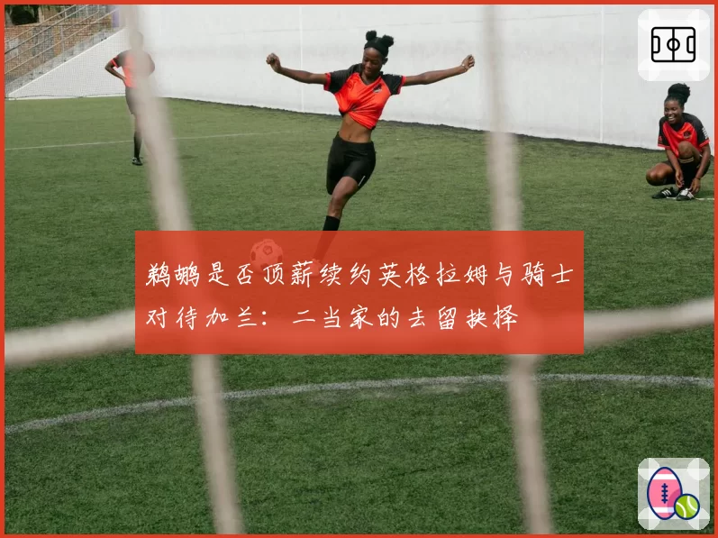 鹈鹕是否顶薪续约英格拉姆与骑士对待加兰：二当家的去留抉择