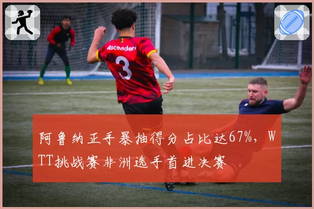 阿鲁纳正手暴抽得分占比达67%，WTT挑战赛非洲选手首进决赛