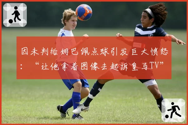 因未判给姆巴佩点球引发巨大愤怒：“让他拿着图像去起诉皇马TV”