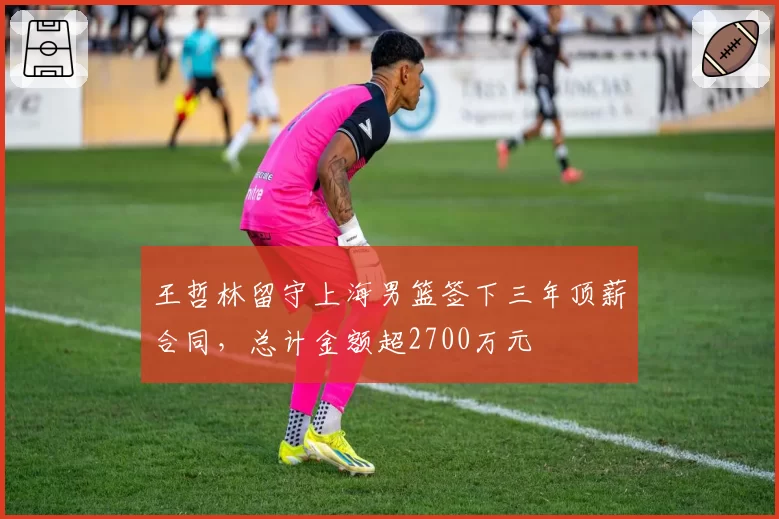 王哲林留守上海男篮签下三年顶薪合同，总计金额超2700万元