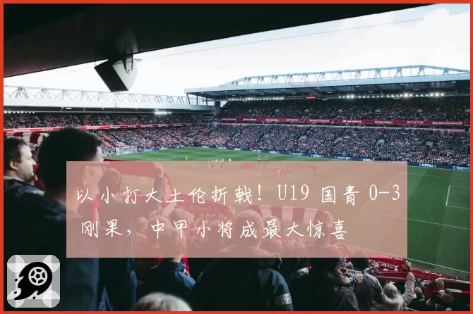 以小打大土伦折戟！U19 国青 0-3 刚果，中甲小将成最大惊喜