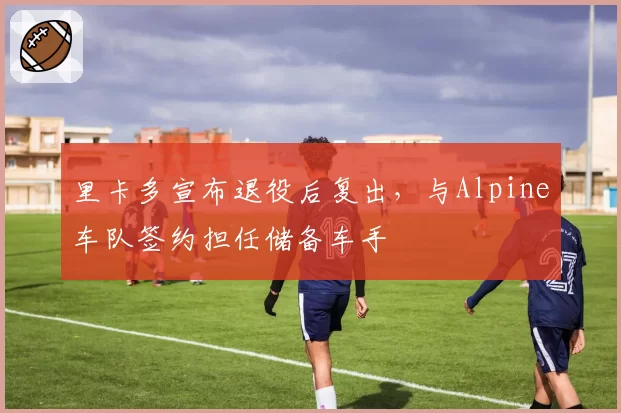 里卡多宣布退役后复出，与Alpine车队签约担任储备车手