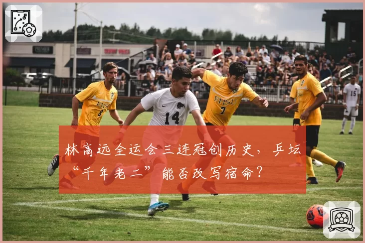 林高远全运会三连冠创历史,乒坛“千年老二”能否改写宿命?