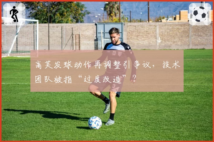 高芙发球动作再调整引争议，技术团队被指“过度改造”？