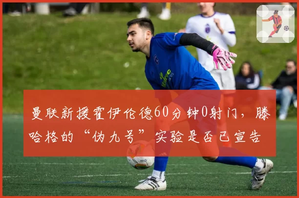 曼联新援霍伊伦德60分钟0射门，滕哈格的“伪九号”实验是否已宣告失败？