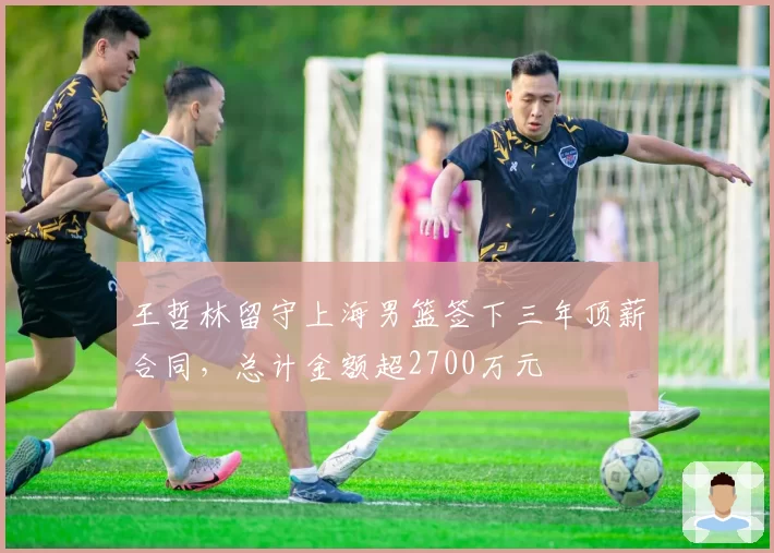 王哲林留守上海男篮签下三年顶薪合同，总计金额超2700万元