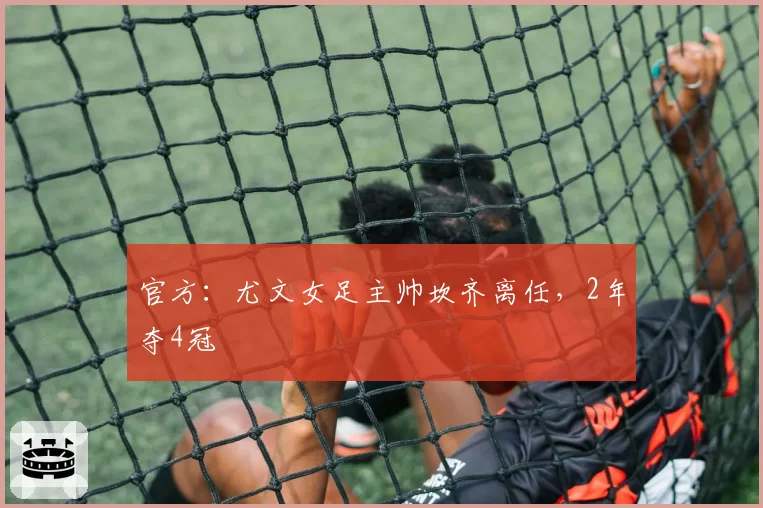 官方:尤文女足主帅坎齐离任,2年夺4冠