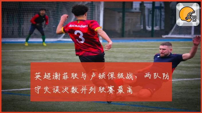 英超谢菲联与卢顿保级战，两队防守失误次数并列联赛最高