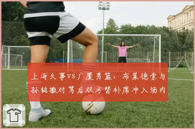 上海久事vs广厦男篮,布莱德索与孙铭徽对骂后双方替补席冲入场内