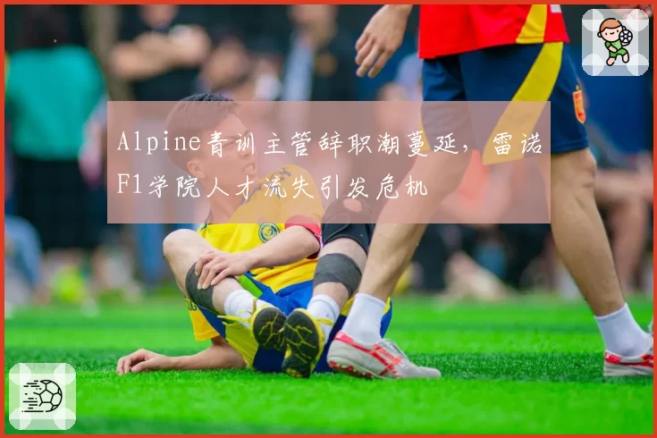 Alpine青训主管辞职潮蔓延，雷诺F1学院人才流失引发危机