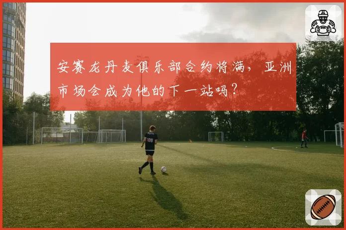 安赛龙丹麦俱乐部合约将满，亚洲市场会成为他的下一站吗？