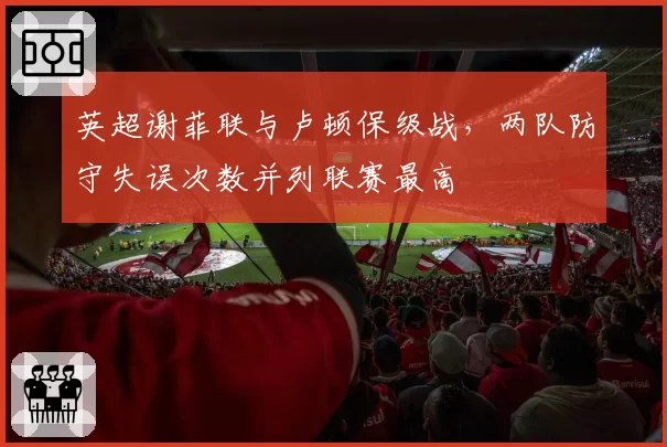 英超谢菲联与卢顿保级战，两队防守失误次数并列联赛最高