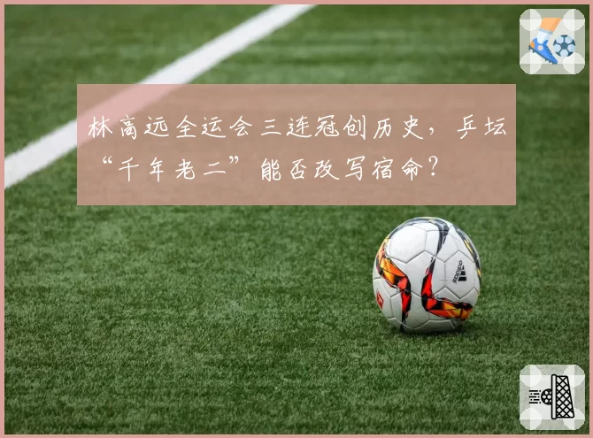 林高远全运会三连冠创历史,乒坛“千年老二”能否改写宿命?